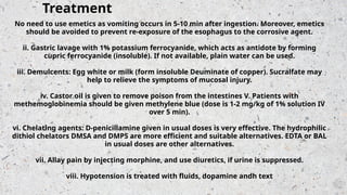 No need to use emetics as vomiting occurs in 5-10 min after ingestion. Moreover, emetics
should be avoided to prevent re-exposure of the esophagus to the corrosive agent.
ii. Gastric lavage with 1% potassium ferrocyanide, which acts as antidote by forming
cupric ferrocyanide (insoluble). If not available, plain water can be used.
iii. Demulcents: Egg white or milk (form insoluble Deuminate of copper). Sucralfate may
help to relieve the symptoms of mucosal injury.
iv. Castor oil is given to remove poison from the intestines V. Patients with
methemoglobinemia should be given methylene blue (dose is 1-2 mg/kg of 1% solution IV
over 5 min).
vi. Chelating agents: D-penicillamine given in usual doses is very effective. The hydrophilic
dithiol chelators DMSA and DMPS are more efficient and suitable alternatives. EDTA or BAL
in usual doses are other alternatives.
vii. Allay pain by injecting morphine, and use diuretics, if urine is suppressed.
viii. Hypotension is treated with fluids, dopamine andh text
Treatment
 