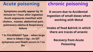 Acute poisoning chronic poisoning
Symptoms usually appear by 10
minute to 1 hour after ingestion
Acute exposures manifest with
cholera , nausea, abdominal pain,
pulmonary edema & Respiratory
failure
* In FULMINANT Type - when large
dose is taken (>3g) , no GIT
symptoms and Death occurs in 1 to
3hr
It occurs due to Accidental
ingestion of small doses when
working with Metal
intake of food &drink in which
there are traces of arsenic
Recovery from Acute
Poisoning
 