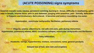 (ACUTE POISONING) signs symptoms
Sweetish metallic taste, nausea, persistent vomiting, burning in throat, difficulty in swallowing, garlic
odor in breath, intense thirst, pain in and abdomen, purging with tenesmus, pain . Initially, defecation
is frequent and involuntary, dark-colored, it becomes and watery resembling rice-water.
Hypotension , ventricular tachycardia, fibrillation, pulmonary edema
Oliguria, uremia, albuminuria, red cells and casts, pain during micturition.
Hypotension, pulmonary edema, ARDS, circulatory collapse, ventricular tachycardia and fibrillation.
Fatty infiltration.
Headache, vertigo, hyperthermia, tremors, convulsions, coma, general paralysis.
.
Delayed loss of hair, skin rash and eruptions
Skin :
CNS :
Hepatic :
CVS:
GIT :
Renal :
 