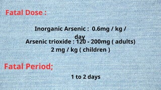 Fatal Dose :
Inorganic Arsenic : 0.6mg / kg /
day
Arsenic trioxide : 120 - 200mg ( adults)
2 mg / kg ( children )
Fatal Period;
1 to 2 days
 