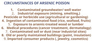 CIRCUMSTANCES OF ARSENIC POISON
1. Contaminated groundwater/ well water
2. Industrial exposure (mining, smelting,)
Pesticide or herbicide use (agricultural or gardening)
4. Ingestion of contaminated food (rice, seafood, fruits)
5. Exposure to arsenic-treated wood or lumber
6. Medical procedures (cancer treatment, dermatology)
7. Contaminated soil or dust (near industrial sites)
8. Old or poorly maintained buildings (paint, insulation)
9. Imported consumer products (, jewelry, cosmetics)
 