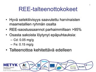 REE-talteenottokokeet
• Hyvä selektiivisyys saavutettu harvinaisten
maametallien ryhmän osalta
• REE-saostussaannot parhaimmillaan >95%
• Osasta sakoista löytynyt epäpuhtauksia:
– Cd: 0.05 mg/g
– Fe: 0.15 mg/g
• Talteenottoa kehitettävä edelleen
Antti Porvali Metallifoorumi III 13.12.2016
8
 