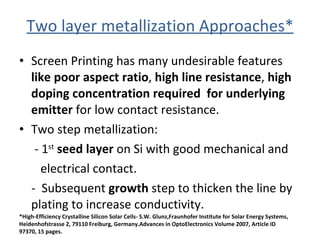 Two layer metallization Approaches* Screen Printing has many undesirable features  like poor aspect ratio ,  high line resistance ,  high doping concentration required  for underlying emitter  for low contact resistance. Two step metallization:  - 1 st   seed layer  on Si with good mechanical and  electrical contact. -  Subsequent  growth  step to thicken the line by plating to increase conductivity.  *High-Efficiency Crystalline Silicon Solar Cells- S.W. Glunz,Fraunhofer Institute for Solar Energy Systems, Heidenhofstrasse 2, 79110 Freiburg, Germany.Advances in OptoElectronics Volume 2007, Article ID 97370, 15 pages. 