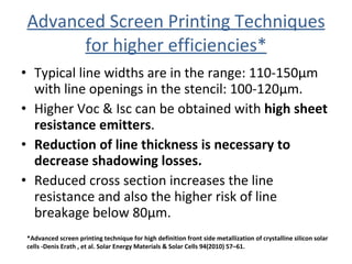 Advanced Screen Printing Techniques for higher efficiencies* Typical line widths are in the range: 110-150µm with line openings in the stencil: 100-120µm. Higher Voc & Isc can be obtained with  high sheet resistance emitters . Reduction of line thickness is necessary to decrease shadowing losses. Reduced cross section increases the line resistance and also the higher risk of line breakage below 80µm.  *Advanced screen printing technique for high definition front side metallization of crystalline silicon solar cells -Denis Erath , et al. Solar Energy Materials & Solar Cells 94(2010) 57–61. 