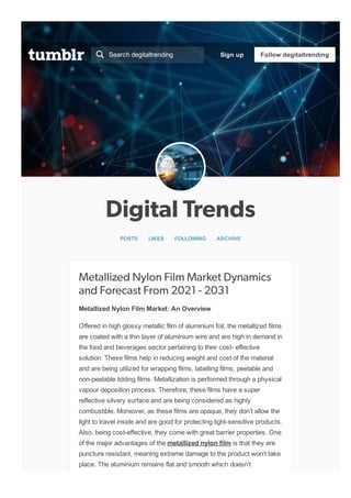 Digital Trends
POSTS   LIKES   FOLLOWING   ARCHIVE
Metallized Nylon Film Market Dynamics
and Forecast From 2021 - 2031
Metallized Nylon Film Market: An Overview
Offered in high glossy metallic film of aluminium foil, the metallized films
are coated with a thin layer of aluminium wire and are high in demand in
the food and beverages sector pertaining to their cost­ effective
solution. These films help in reducing weight and cost of the material
and are being utilized for wrapping films, labelling films, peelable and
non­peelable lidding films. Metallization is performed through a physical
vapour deposition process. Therefore, these films have a super
reflective silvery surface and are being considered as highly
combustible. Moreover, as these films are opaque, they don’t allow the
light to travel inside and are good for protecting light­sensitive products.
Also, being cost­effective, they come with great barrier properties. One
of the major advantages of the metallized nylon film is that they are
puncture resistant, meaning extreme damage to the product won’t take
place. The aluminium remains flat and smooth which doesn’t
Search degitaltrending
 Sign up Follow degitaltrending
 