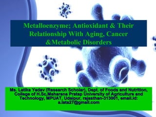 Metalloenzyme; Antioxidant & Their
       Relationship With Aging, Cancer
             &Metabolic Disorders




Ms. Latika Yadav (Research Scholar), Dept. of Foods and Nutrition,
 College of H.Sc,Maharana Pratap University of Agriculture and
    Technology, MPUAT, Udaipur, rajasthan-313001, email.id:
                      a.lata27@gmail.com
 