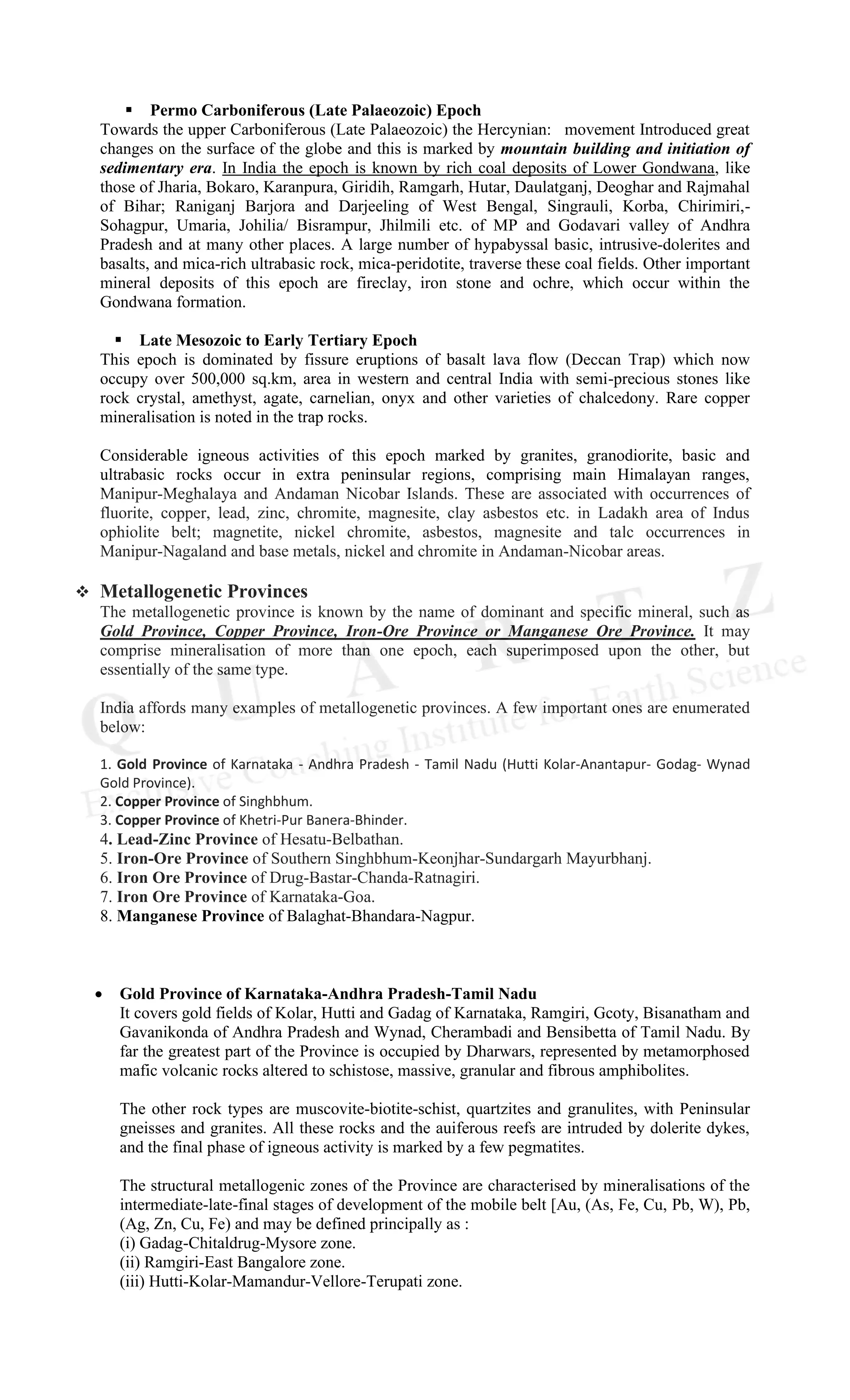 ▪ Permo Carboniferous (Late Palaeozoic) Epoch
Towards the upper Carboniferous (Late Palaeozoic) the Hercynian: movement Introduced great
changes on the surface of the globe and this is marked by mountain building and initiation of
sedimentary era. In India the epoch is known by rich coal deposits of Lower Gondwana, like
those of Jharia, Bokaro, Karanpura, Giridih, Ramgarh, Hutar, Daulatganj, Deoghar and Rajmahal
of Bihar; Raniganj Barjora and Darjeeling of West Bengal, Singrauli, Korba, Chirimiri,-
Sohagpur, Umaria, Johilia/ Bisrampur, Jhilmili etc. of MP and Godavari valley of Andhra
Pradesh and at many other places. A large number of hypabyssal basic, intrusive-dolerites and
basalts, and mica-rich ultrabasic rock, mica-peridotite, traverse these coal fields. Other important
mineral deposits of this epoch are fireclay, iron stone and ochre, which occur within the
Gondwana formation.
▪ Late Mesozoic to Early Tertiary Epoch
This epoch is dominated by fissure eruptions of basalt lava flow (Deccan Trap) which now
occupy over 500,000 sq.km, area in western and central India with semi-precious stones like
rock crystal, amethyst, agate, carnelian, onyx and other varieties of chalcedony. Rare copper
mineralisation is noted in the trap rocks.
Considerable igneous activities of this epoch marked by granites, granodiorite, basic and
ultrabasic rocks occur in extra peninsular regions, comprising main Himalayan ranges,
Manipur-Meghalaya and Andaman Nicobar Islands. These are associated with occurrences of
fluorite, copper, lead, zinc, chromite, magnesite, clay asbestos etc. in Ladakh area of Indus
ophiolite belt; magnetite, nickel chromite, asbestos, magnesite and talc occurrences in
Manipur-Nagaland and base metals, nickel and chromite in Andaman-Nicobar areas.
❖ Metallogenetic Provinces
The metallogenetic province is known by the name of dominant and specific mineral, such as
Gold Province, Copper Province, Iron-Ore Province or Manganese Ore Province. It may
comprise mineralisation of more than one epoch, each superimposed upon the other, but
essentially of the same type.
India affords many examples of metallogenetic provinces. A few important ones are enumerated
below:
1. Gold Province of Karnataka - Andhra Pradesh - Tamil Nadu (Hutti Kolar-Anantapur- Godag- Wynad
Gold Province).
2. Copper Province of Singhbhum.
3. Copper Province of Khetri-Pur Banera-Bhinder.
4. Lead-Zinc Province of Hesatu-Belbathan.
5. Iron-Ore Province of Southern Singhbhum-Keonjhar-Sundargarh Mayurbhanj.
6. Iron Ore Province of Drug-Bastar-Chanda-Ratnagiri.
7. Iron Ore Province of Karnataka-Goa.
8. Manganese Province of Balaghat-Bhandara-Nagpur.
• Gold Province of Karnataka-Andhra Pradesh-Tamil Nadu
It covers gold fields of Kolar, Hutti and Gadag of Karnataka, Ramgiri, Gcoty, Bisanatham and
Gavanikonda of Andhra Pradesh and Wynad, Cherambadi and Bensibetta of Tamil Nadu. By
far the greatest part of the Province is occupied by Dharwars, represented by metamorphosed
mafic volcanic rocks altered to schistose, massive, granular and fibrous amphibolites.
The other rock types are muscovite-biotite-schist, quartzites and granulites, with Peninsular
gneisses and granites. All these rocks and the auiferous reefs are intruded by dolerite dykes,
and the final phase of igneous activity is marked by a few pegmatites.
The structural metallogenic zones of the Province are characterised by mineralisations of the
intermediate-late-final stages of development of the mobile belt [Au, (As, Fe, Cu, Pb, W), Pb,
(Ag, Zn, Cu, Fe) and may be defined principally as :
(i) Gadag-Chitaldrug-Mysore zone.
(ii) Ramgiri-East Bangalore zone.
(iii) Hutti-Kolar-Mamandur-Vellore-Terupati zone.
 