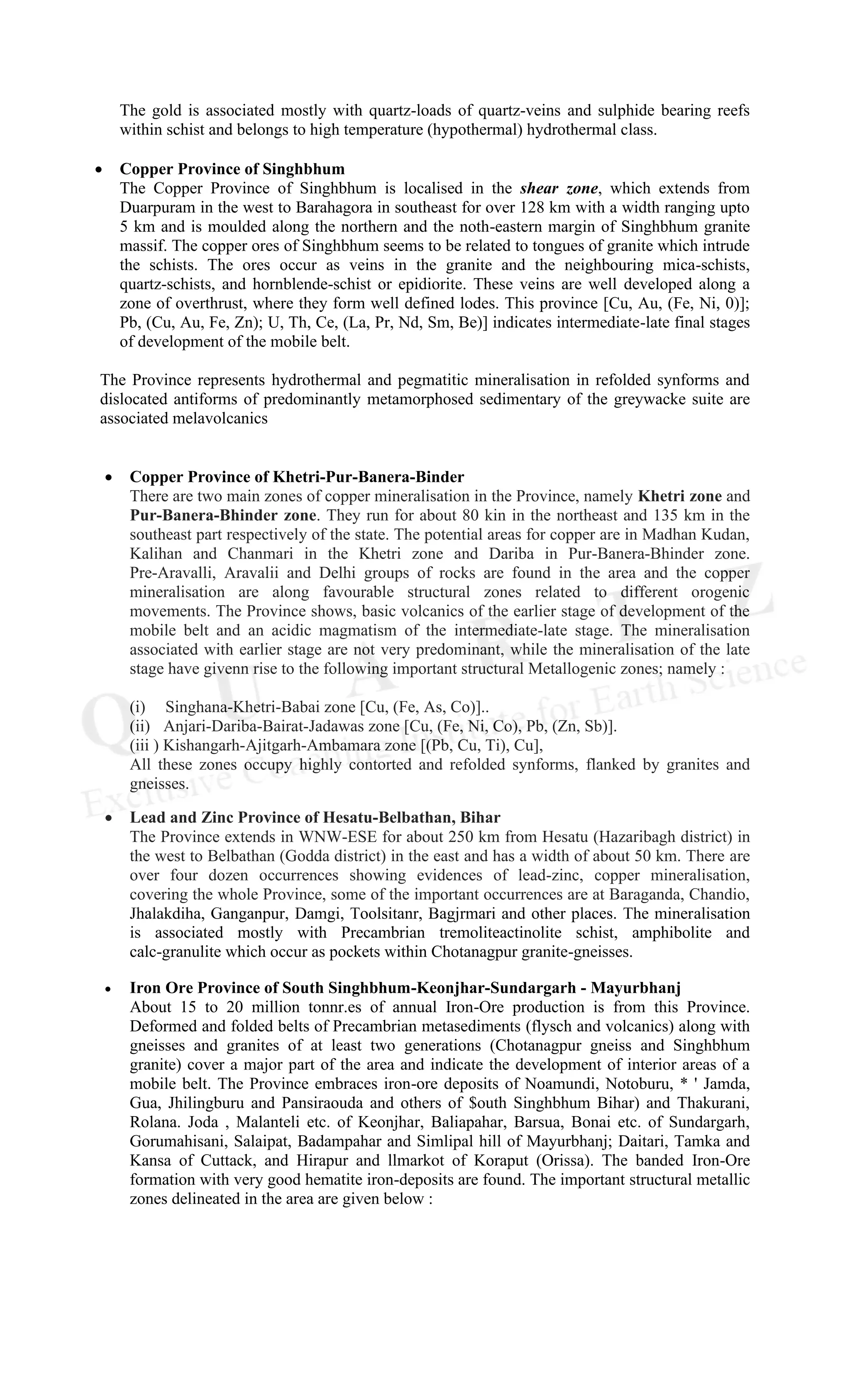 The gold is associated mostly with quartz-loads of quartz-veins and sulphide bearing reefs
within schist and belongs to high temperature (hypothermal) hydrothermal class.
• Copper Province of Singhbhum
The Copper Province of Singhbhum is localised in the shear zone, which extends from
Duarpuram in the west to Barahagora in southeast for over 128 km with a width ranging upto
5 km and is moulded along the northern and the noth-eastern margin of Singhbhum granite
massif. The copper ores of Singhbhum seems to be related to tongues of granite which intrude
the schists. The ores occur as veins in the granite and the neighbouring mica-schists,
quartz-schists, and hornblende-schist or epidiorite. These veins are well developed along a
zone of overthrust, where they form well defined lodes. This province [Cu, Au, (Fe, Ni, 0)];
Pb, (Cu, Au, Fe, Zn); U, Th, Ce, (La, Pr, Nd, Sm, Be)] indicates intermediate-late final stages
of development of the mobile belt.
The Province represents hydrothermal and pegmatitic mineralisation in refolded synforms and
dislocated antiforms of predominantly metamorphosed sedimentary of the greywacke suite are
associated melavolcanics
• Copper Province of Khetri-Pur-Banera-Binder
There are two main zones of copper mineralisation in the Province, namely Khetri zone and
Pur-Banera-Bhinder zone. They run for about 80 kin in the northeast and 135 km in the
southeast part respectively of the state. The potential areas for copper are in Madhan Kudan,
Kalihan and Chanmari in the Khetri zone and Dariba in Pur-Banera-Bhinder zone.
Pre-Aravalli, Aravalii and Delhi groups of rocks are found in the area and the copper
mineralisation are along favourable structural zones related to different orogenic
movements. The Province shows, basic volcanics of the earlier stage of development of the
mobile belt and an acidic magmatism of the intermediate-late stage. The mineralisation
associated with earlier stage are not very predominant, while the mineralisation of the late
stage have givenn rise to the following important structural Metallogenic zones; namely :
(i) Singhana-Khetri-Babai zone [Cu, (Fe, As, Co)]..
(ii) Anjari-Dariba-Bairat-Jadawas zone [Cu, (Fe, Ni, Co), Pb, (Zn, Sb)].
(iii ) Kishangarh-Ajitgarh-Ambamara zone [(Pb, Cu, Ti), Cu],
All these zones occupy highly contorted and refolded synforms, flanked by granites and
gneisses.
• Lead and Zinc Province of Hesatu-Belbathan, Bihar
The Province extends in WNW-ESE for about 250 km from Hesatu (Hazaribagh district) in
the west to Belbathan (Godda district) in the east and has a width of about 50 km. There are
over four dozen occurrences showing evidences of lead-zinc, copper mineralisation,
covering the whole Province, some of the important occurrences are at Baraganda, Chandio,
Jhalakdiha, Ganganpur, Damgi, Toolsitanr, Bagjrmari and other places. The mineralisation
is associated mostly with Precambrian tremoliteactinolite schist, amphibolite and
calc-granulite which occur as pockets within Chotanagpur granite-gneisses.
• Iron Ore Province of South Singhbhum-Keonjhar-Sundargarh - Mayurbhanj
About 15 to 20 million tonnr.es of annual Iron-Ore production is from this Province.
Deformed and folded belts of Precambrian metasediments (flysch and volcanics) along with
gneisses and granites of at least two generations (Chotanagpur gneiss and Singhbhum
granite) cover a major part of the area and indicate the development of interior areas of a
mobile belt. The Province embraces iron-ore deposits of Noamundi, Notoburu, * ' Jamda,
Gua, Jhilingburu and Pansiraouda and others of $outh Singhbhum Bihar) and Thakurani,
Rolana. Joda , Malanteli etc. of Keonjhar, Baliapahar, Barsua, Bonai etc. of Sundargarh,
Gorumahisani, Salaipat, Badampahar and Simlipal hill of Mayurbhanj; Daitari, Tamka and
Kansa of Cuttack, and Hirapur and llmarkot of Koraput (Orissa). The banded Iron-Ore
formation with very good hematite iron-deposits are found. The important structural metallic
zones delineated in the area are given below :
 