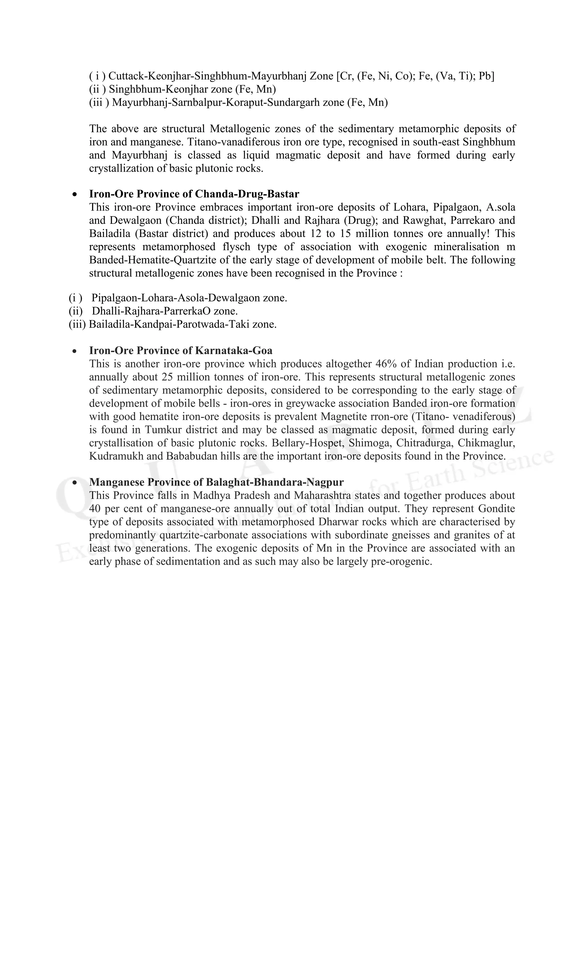 ( i ) Cuttack-Keonjhar-Singhbhum-Mayurbhanj Zone [Cr, (Fe, Ni, Co); Fe, (Va, Ti); Pb]
(ii ) Singhbhum-Keonjhar zone (Fe, Mn)
(iii ) Mayurbhanj-Sarnbalpur-Koraput-Sundargarh zone (Fe, Mn)
The above are structural Metallogenic zones of the sedimentary metamorphic deposits of
iron and manganese. Titano-vanadiferous iron ore type, recognised in south-east Singhbhum
and Mayurbhanj is classed as liquid magmatic deposit and have formed during early
crystallization of basic plutonic rocks.
• Iron-Ore Province of Chanda-Drug-Bastar
This iron-ore Province embraces important iron-ore deposits of Lohara, Pipalgaon, A.sola
and Dewalgaon (Chanda district); Dhalli and Rajhara (Drug); and Rawghat, Parrekaro and
Bailadila (Bastar district) and produces about 12 to 15 million tonnes ore annually! This
represents metamorphosed flysch type of association with exogenic mineralisation m
Banded-Hematite-Quartzite of the early stage of development of mobile belt. The following
structural metallogenic zones have been recognised in the Province :
(i ) Pipalgaon-Lohara-Asola-Dewalgaon zone.
(ii) Dhalli-Rajhara-ParrerkaO zone.
(iii) Bailadila-Kandpai-Parotwada-Taki zone.
• Iron-Ore Province of Karnataka-Goa
This is another iron-ore province which produces altogether 46% of Indian production i.e.
annually about 25 million tonnes of iron-ore. This represents structural metallogenic zones
of sedimentary metamorphic deposits, considered to be corresponding to the early stage of
development of mobile bells - iron-ores in greywacke association Banded iron-ore formation
with good hematite iron-ore deposits is prevalent Magnetite rron-ore (Titano- venadiferous)
is found in Tumkur district and may be classed as magmatic deposit, formed during early
crystallisation of basic plutonic rocks. Bellary-Hospet, Shimoga, Chitradurga, Chikmaglur,
Kudramukh and Bababudan hills are the important iron-ore deposits found in the Province.
• Manganese Province of Balaghat-Bhandara-Nagpur
This Province falls in Madhya Pradesh and Maharashtra states and together produces about
40 per cent of manganese-ore annually out of total Indian output. They represent Gondite
type of deposits associated with metamorphosed Dharwar rocks which are characterised by
predominantly quartzite-carbonate associations with subordinate gneisses and granites of at
least two generations. The exogenic deposits of Mn in the Province are associated with an
early phase of sedimentation and as such may also be largely pre-orogenic.
 