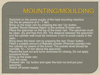  Switched on the power supply of the heat mounting machine.
 Set the air pressure at 6 – 7 atm.
 Bring up the lower ram by pressing the ram ‘Up’ button.
 Applied ‘Mould Release Agent’ to the surface of lower ram.
 Place the specimen on the top of the lower ram. The specimen must
be clean, dry and free from dirt. The distance between the specimen
and the cylinder wall must be minimum 3 mm to avoid cracks in the
resin.
 Bring down the lower ram by pressing the ram ‘Down’ button.
 Filled a suitable amount of Bakelite powder (Phenolic powder) into
the cylinder by means of the funnel. The powder level should be
normally 10 – 12 mm above the specimen.
 Placed the lock nut and turns clockwise for closing. Do not apply
excessive force.
 Bring up the lower ram.
 Stop the cycle.
 Pressed ram ‘Up’ button and open the lock nut and put your
specimen.
 Switch off power supply.
 