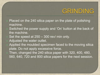  Placed on the 240 silica paper on the plate of polishing
machine.
 Switched the power supply and ‘On’ button at the back of
the machine.
 Set the speed at 250 – 300 rev/ min only.
 Adjusted the water outlet.
 Applied the moulded specimen faced to the moving silica
plate. Do not apply excessive force.
 Then, changed the 240 silica paper with 320, 400, 480,
560, 640, 720 and 800 silica papers for the next session.
 