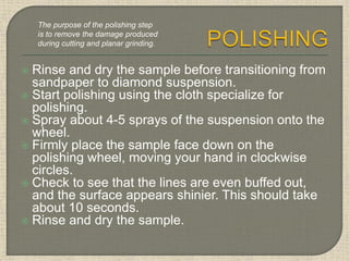  Rinse and dry the sample before transitioning from
sandpaper to diamond suspension.
 Start polishing using the cloth specialize for
polishing.
 Spray about 4-5 sprays of the suspension onto the
wheel.
 Firmly place the sample face down on the
polishing wheel, moving your hand in clockwise
circles.
 Check to see that the lines are even buffed out,
and the surface appears shinier. This should take
about 10 seconds.
 Rinse and dry the sample.
The purpose of the polishing step
is to remove the damage produced
during cutting and planar grinding.
 