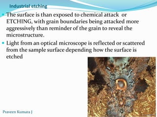 Industrial etching
 The surface is than exposed to chemical attack or
ETCHING, with grain boundaries being attacked more
aggressively than reminder of the grain to reveal the
microstructure.
 Light from an optical microscope is reflected or scattered
from the sample surface depending how the surface is
etched
Praveen Kumara J
 