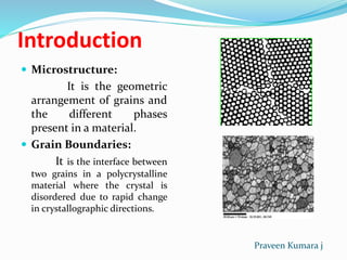 Introduction
 Microstructure:
It is the geometric
arrangement of grains and
the different phases
present in a material.
 Grain Boundaries:
It is the interface between
two grains in a polycrystalline
material where the crystal is
disordered due to rapid change
in crystallographic directions.
Praveen Kumara j
 