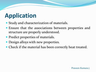 Application
 Study and characterization of materials.
 Ensure that the associations between properties and
structure are properly understood.
 Predict properties of materials.
 Design alloys with new properties.
 Check if the material has been correctly heat treated.
Praveen Kumara j
 