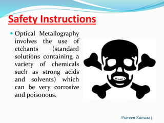 Safety Instructions
 Optical Metallography
involves the use of
etchants (standard
solutions containing a
variety of chemicals
such as strong acids
and solvents) which
can be very corrosive
and poisonous.
Praveen Kumara j
 