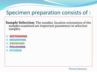 Specimen preparation consists of :
Sample Selection: The number, location orientation of the
samples examined are important parameters in selection
samples.
 SECTIONING
 MOUNTING
 GRINDING
 POLISHING
 ETCHING
Praveen Kumara j
 