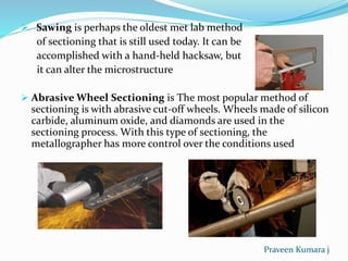  Sawing is perhaps the oldest met lab method
of sectioning that is still used today. It can be
accomplished with a hand-held hacksaw, but
it can alter the microstructure
 Abrasive Wheel Sectioning is The most popular method of
sectioning is with abrasive cut-off wheels. Wheels made of silicon
carbide, aluminum oxide, and diamonds are used in the
sectioning process. With this type of sectioning, the
metallographer has more control over the conditions used
Praveen Kumara j
 