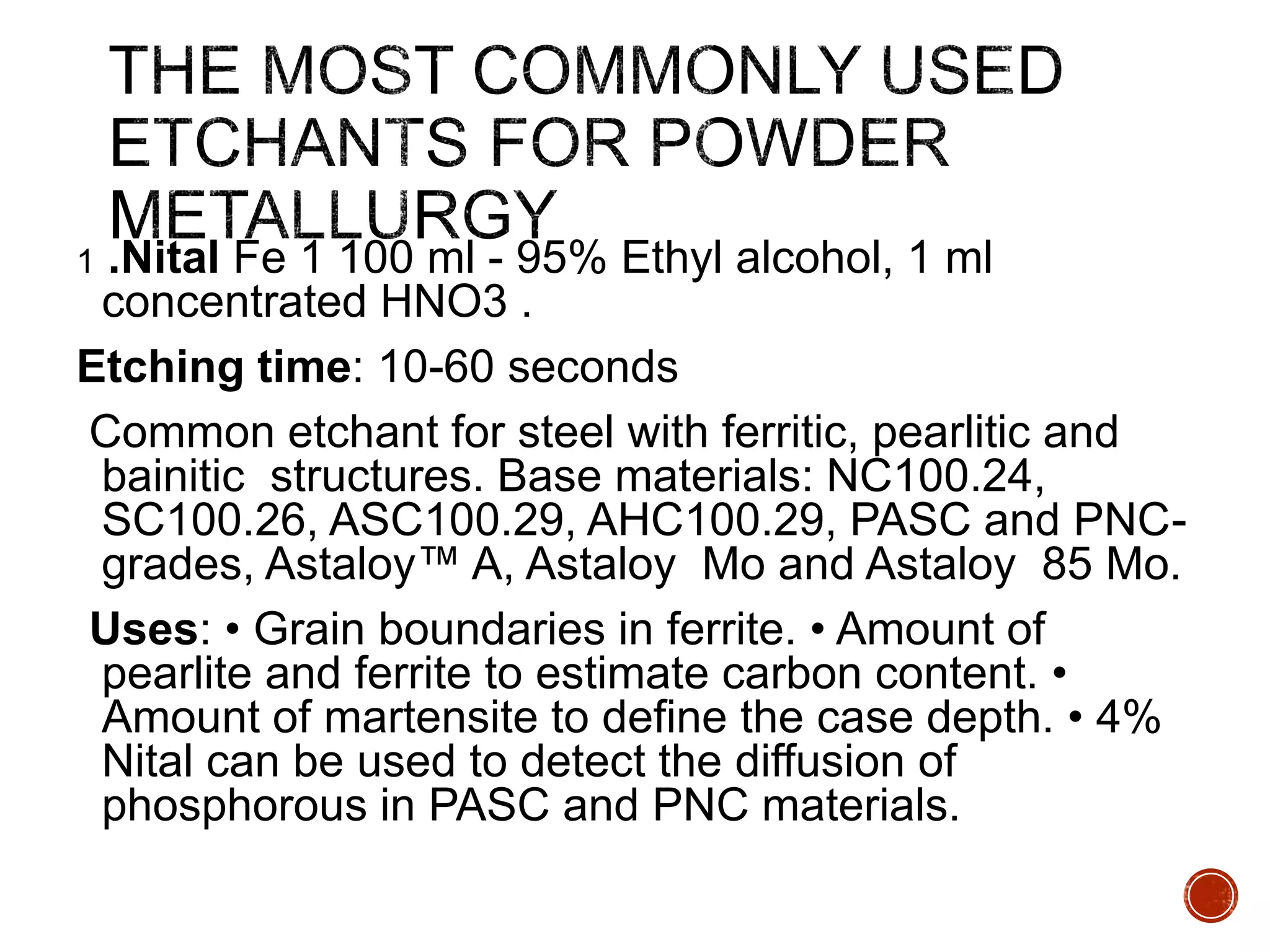 1 .Nital Fe 1 100 ml - 95% Ethyl alcohol, 1 ml
concentrated HNO3 .
Etching time: 10-60 seconds
Common etchant for steel with ferritic, pearlitic and
bainitic structures. Base materials: NC100.24,
SC100.26, ASC100.29, AHC100.29, PASC and PNC-
grades, Astaloy™ A, Astaloy Mo and Astaloy 85 Mo.
Uses: • Grain boundaries in ferrite. • Amount of
pearlite and ferrite to estimate carbon content. •
Amount of martensite to define the case depth. • 4%
Nital can be used to detect the diffusion of
phosphorous in PASC and PNC materials.
 