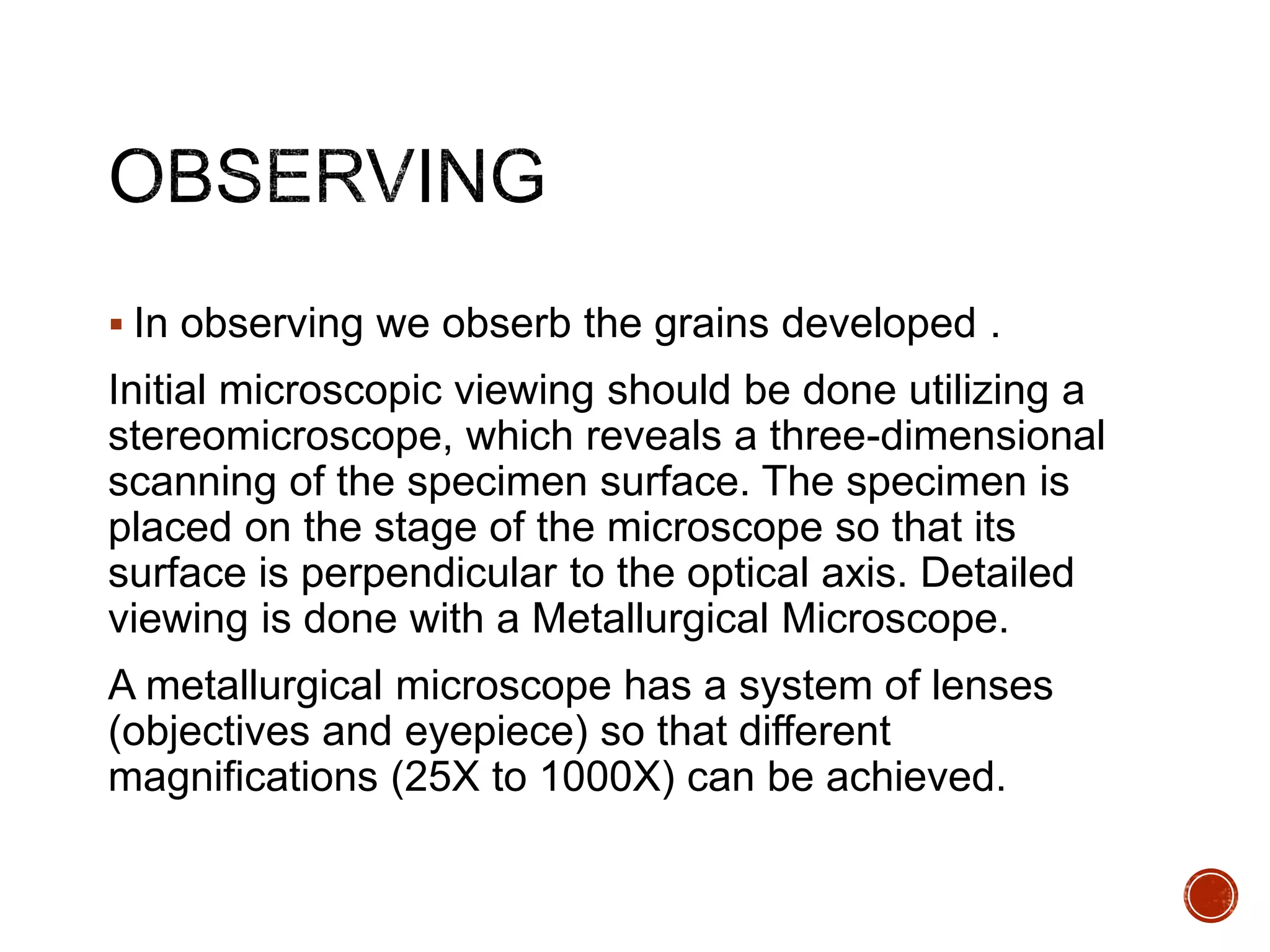  In observing we obserb the grains developed .
Initial microscopic viewing should be done utilizing a
stereomicroscope, which reveals a three-dimensional
scanning of the specimen surface. The specimen is
placed on the stage of the microscope so that its
surface is perpendicular to the optical axis. Detailed
viewing is done with a Metallurgical Microscope.
A metallurgical microscope has a system of lenses
(objectives and eyepiece) so that different
magnifications (25X to 1000X) can be achieved.
 
