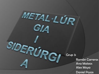 Metal·lúrgia i Siderúrgia Grup 3: 	Román Carreras	Ana Mateos	Alex Moya 	Daniel Pozas 