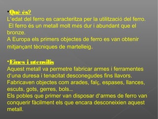 •Què és?
L’edat del ferro es caracteritza per la utilització del ferro.
El ferro és un metall molt més dur i abundant que el
bronze.
A Europa els primers objectes de ferro es van obtenir
mitjançant tècniques de martelleig.
•Eines i utensilis
Aquest metall va permetre fabricar armes i ferramentes
d’una duresa i tenacitat desconegudes fins llavors.
Fabricaven objectes com arades, falç, espases, llances,
escuts, gots, gerres, bols…
Els pobles que primer van disposar d’armes de ferro van
conquerir fàcilment els que encara desconeixien aquest
metall.
 
