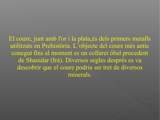 El coure, junt amb l'or i la plata,és dels primers metalls
utilitzats en Prehistòria. L’objecte del coure més antic
conegut fins al moment es un collaret óbal procedent
de Shanidar (Irà). Diversos segles després es va
descobrir que el coure podria ser tret de diversos
minerals.
 