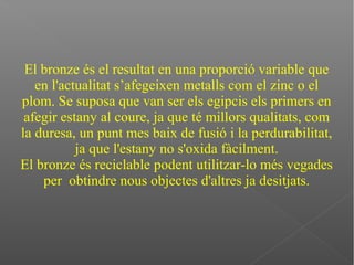 El bronze és el resultat en una proporció variable que
en l'actualitat s’afegeixen metalls com el zinc o el
plom. Se suposa que van ser els egipcis els primers en
afegir estany al coure, ja que té millors qualitats, com
la duresa, un punt mes baix de fusió i la perdurabilitat,
ja que l'estany no s'oxida fàcilment.
El bronze és reciclable podent utilitzar-lo més vegades
per obtindre nous objectes d'altres ja desitjats.
 
