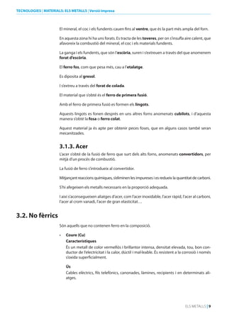 TECNOLOGIES | MATERIALS: ELS METALLS | Versió impresa

El mineral, el coc i els fundents cauen fins al ventre, que és la part més ampla del forn.
En aquesta zona hi ha uns forats. Es tracta de les toveres, per on s’insufla aire calent, que
afavoreix la combustió del mineral, el coc i els materials fundents.
La ganga i els fundents, que són l’escòria, suren i s’extreuen a través del que anomenem
forat d’escòria.
El ferro fos, com que pesa més, cau a l’etalatge.
Es diposita al gresol.
I s’extreu a través del forat de colada.
El material que s’obté és el ferro de primera fusió.
Amb el ferro de primera fusió es formen els lingots.
Aquests lingots es fonen després en uns altres forns anomenats cubilots, i d’aquesta
manera s’obté la fosa o ferro colat.
Aquest material ja és apte per obtenir peces foses, que en alguns casos també seran
mecanitzades.

3.1.3. Acer
L’acer s’obté de la fusió de ferro que surt dels alts forns, anomenats convertidors, per
mitjà d’un procés de combustió.
La fusió de ferro s’introdueix al convertidor.
Mitjançant reaccions químiques, s’eliminen les impureses i es redueix la quantitat de carboni.
S’hi afegeixen els metalls necessaris en la proporció adequada.
I així s’aconsegueixen aliatges d’acer, com l’acer inoxidable, l’acer ràpid, l’acer al carboni,
l’acer al crom vanadi, l’acer de gran elasticitat…

3.2. No fèrrics
Són aquells que no contenen ferro en la composició.
•	

Coure (Cu)
Característiques
És un metall de color vermellós i brillantor intensa, densitat elevada, tou, bon conductor de l’electricitat i la calor, dúctil i mal·leable. És resistent a la corrosió i només
s’oxida superficialment.
Ús
Cables elèctrics, fils telefònics, canonades, làmines, recipients i en determinats aliatges.

ELS METALLS | 9

 