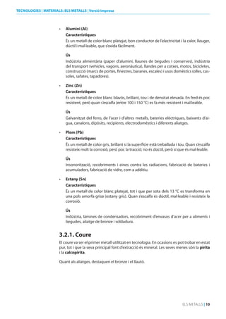 TECNOLOGIES | MATERIALS: ELS METALLS | Versió impresa

•	

Alumini (Al)
Característiques
És un metall de color blanc platejat, bon conductor de l’electricitat i la calor, lleuger,
dúctil i mal·leable, que s’oxida fàcilment.
Ús
Indústria alimentària (paper d’alumini, llaunes de begudes i conserves), indústria
del transport (vehicles, vagons, aeronàutica), llandes per a cotxes, motos, bicicletes,
construcció (marcs de portes, finestres, baranes, escales) i usos domèstics (olles, cassoles, safates, tapadores).

•	

Zinc (Zn)
Característiques
És un metall de color blanc blavós, brillant, tou i de densitat elevada. En fred és poc
resistent, però quan s’escalfa (entre 100 i 150 °C) es fa més resistent i mal·leable.
Ús
Galvanitzat del ferro, de l’acer i d’altres metalls, bateries elèctriques, baixants d’aigua, canalons, dipòsits, recipients, electrodomèstics i diferents aliatges.

•	

Plom (Pb)
Característiques
És un metall de color gris, brillant si la superfície està treballada i tou. Quan s’escalfa
resisteix molt la corrosió, però poc la tracció; no és dúctil, però sí que és mal·leable.
Ús
Insonorització, recobriments i eines contra les radiacions, fabricació de bateries i
acumuladors, fabricació de vidre, com a additiu.

•	

Estany (Sn)
Característiques
És un metall de color blanc platejat, tot i que per sota dels 13 °C es transforma en
una pols amorfa grisa (estany gris). Quan s’escalfa és dúctil, mal·leable i resisteix la
corrosió.
Ús
Indústria, làmines de condensadors, recobriment d’envasos d’acer per a aliments i
begudes, aliatge de bronze i soldadura.

3.2.1. Coure
El coure va ser el primer metall utilitzat en tecnologia. En ocasions es pot trobar en estat
pur, tot i que la seva principal font d’extracció és mineral. Les seves menes són la pirita
i la calcopirita.
Quant als aliatges, destaquen el bronze i el llautó.

ELS METALLS | 10

 