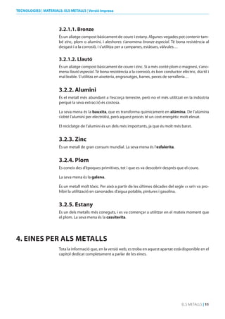 TECNOLOGIES | MATERIALS: ELS METALLS | Versió impresa

3.2.1.1. bronze
És un aliatge compost bàsicament de coure i estany. Algunes vegades pot contenir també zinc, plom o alumini, i aleshores s’anomena bronze especial. Té bona resistència al
desgast i a la corrosió, i s’utilitza per a campanes, estàtues, vàlvules…

3.2.1.2. Llautó
És un aliatge compost bàsicament de coure i zinc. Si a més conté plom o magnesi, s’anomena llautó especial. Té bona resistència a la corrosió, és bon conductor elèctric, dúctil i
mal·leable. S’utilitza en aixeteria, engranatges, barres, peces de serralleria…

3.2.2. Alumini
És el metall més abundant a l’escorça terrestre, però no el més utilitzat en la indústria
perquè la seva extracció és costosa.
La seva mena és la bauxita, que es transforma químicament en alúmina. De l’alúmina
s’obté l’alumini per electròlisi, però aquest procés té un cost energètic molt elevat.
El reciclatge de l’alumini és un dels més importants, ja que és molt més barat.

3.2.3. Zinc
És un metall de gran consum mundial. La seva mena és l’esfalerita.

3.2.4. Plom
Es coneix des d’èpoques primitives, tot i que es va descobrir després que el coure.
La seva mena és la galena.
És un metall molt tòxic. Per això a partir de les últimes dècades del segle xx se’n va prohibir la utilització en canonades d’aigua potable, pintures i gasolina.

3.2.5. Estany
És un dels metalls més coneguts, i es va començar a utilitzar en el mateix moment que
el plom. La seva mena és la cassiterita.

4. EINES PER ALS METALLS
Tota la informació que, en la versió web, es troba en aquest apartat està disponible en el
capítol dedicat completament a parlar de les eines.

ELS METALLS | 11

 
