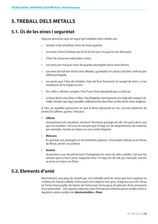 TECNOLOGIES | MATERIALS: ELS METALLS | Versió impresa

5. TREbALL dELS METALLS
5.1. Ús de les eines i seguretat
Algunes directrius que cal seguir per treballar amb metalls són:
•	

Sempre s’han d’utilitzar eines de bona qualitat.

•	

Les eines s’han d’utilitzar per fer la funció per a la qual es van dissenyar.

•	

S’han de conservar ordenades i netes.

•	

Les eines per mesurar s’han de guardar protegides de la resta d’eines.

•	

Les eines de tall han d’estar ben afilades, guardades en caixes o fundes i amb la part
tallant protegida.

•	

Les peces que s’han de treballar s’han de fixar fortament al caragol de banc o a les
mordasses de la màquina eina.

•	

Per collar o afluixar caragols s’ha d’usar l’eina apropiada per a cada cas.

•	

La boca de les claus fixes o Allen s’ha d’adaptar correctament a la mida del caragol o femella. Sempre que sigui possible, utilitzarem les claus fixes en lloc de les claus angleses.

A més, en aquelles operacions en què la feina representi un risc, cal usar elements de
protecció (ulleres, guants, màscara).
•	

ulleres
Generalment són de plàstic resistent. Permeten protegir els ulls i les parts de la cara
que els envolten. Cal usar-les sempre que hi hagi risc de despreniment de material,
per exemple, mentre es trepa o se serra amb màquina.

•	

Màscara
En general, ens protegeix en els ambients polsosos. S’aconsella utilitzar-la en feines
de llimat, pintat i escombrat.

•	

Guants
Acostumen a ser de pell de boví. Protegeixen les mans de talls i estelles. Cal usar-los
sempre que es facin servir màquines eina i hi hagi risc de tall, per exemple, mentre
se serra, es trepa o es llima.

5.2. Elements d’unió
Normalment, una peça de metall que s’ha treballat amb les eines que hem explicat no
s’utilitza de manera aïllada. Forma part d’un objecte més gran, d’alguna cosa útil. Pensa
en l’ansa d’una paella, les barres de l’estructura d’una grua, les planxes de la carrosseria
d’un automòbil…Tots aquests objectes estan formats per diverses peces unides entre si.
Aquestes unions poden ser desmuntables o fixes.

ELS METALLS | 12

 