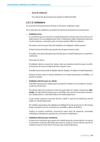 TECNOLOGIES | MATERIALS: ELS METALLS | Versió impresa

•	

Zona de rebliment
És la porció de tija trencada que queda a la dolla del rebló.

5.2.1.2. Soldadura
És un procés d’unió permanent de dues o més peces mitjançant calor.
Per a cada tipus de soldadura cal utilitzar els elements de protecció corresponents.
•	

Soldadura tova
La unió de les peces es fa amb un metall d’aportació (estany), que es fon amb un soldador elèctric. És una soldadura poc forta i s’utilitza per soldar components elèctrics,
circuits impresos, canonades o per unir peces petites, filferros o planxes.
Per portar a terme aquest tipus de soldadura, és obligatori utilitzar guants.
Es llima la zona d’unió fins que quedi neta de greix, brutícia i òxid.
S‘hi aplica una pasta (decapant) que facilita que el metall d’aportació es reparteixi i
s’adhereixi.
S’encaixen les peces.
El soldador elèctric consta d’un mànec amb una resistència elèctrica que s’escalfa i
d’una punta de coure recoberta de ferro, níquel i crom.
S’escalfa la zona d’unió amb el soldador elèctric. Després, s’hi aplica el metall d’aportació.
Després d’haver estat un temps refredant-se, el metall d’aportació se solidifica, i el
procés ha acabat.

•	

Soldadura elèctrica per arc voltaic
S’aprofita la guspira (arc voltaic) que es produeix en tallar un circuit elèctric i acostarne de nou els extrems.
Els extrems dels dos conductors entre els quals salta l’arc voltaic s’anomenen elèctrodes. Un elèctrode és la peça que es vol soldar i rep corrent d’una pinça connectada a l’equip elèctric. L’altre elèctrode és el metall d’aportació.
Es pot arribar a generar una calor de fins a 3.000 °C, que fon el metall que s’ha de
soldar i el metall d’aportació.
Per realitzar aquest tipus de soldadura és obligatori l’ús de guants de cuir de màniga
llarga, maneguins de cuir, manil de cuir i pantalla o ulleres amb filtres.
S’aplica en fusteria metàl·lica, construcció naval, feina de reparació, canonades
metàl·liques (oleoductes, gasoductes), estructures metàl·liques…

•	

Soldadura elèctrica per resistència
Es basa en la resistència que oposen els metalls al pas de corrent elèctric. Les peces
es pressionen amb dos elèctrodes pels quals es fa passar corrent elèctric que fon el
metall en el punt d’unió. No és necessari cap metall d’aportació.

ELS METALLS | 14

 