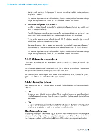 TECNOLOGIES | MATERIALS: ELS METALLS | Versió impresa

S’aplica en la indústria de l’automoció, fusteria metàl·lica i mobles metàl·lics (armaris, portes, calaixos).
Per realitzar aquest tipus de soldadura és obligatori l’ús de guants de cuir de màniga
llarga, maneguins de cuir, manil de cuir i pantalla o ulleres amb filtres.
•	

Soldadura autògena o oxiacetilènica
La calor és proporcionada pel dard d’un bufador, en el qual es barreja gas acetilè i oxigen i es produeix la flama.
L’acetilè i l’oxigen es guarden en unes ampolles amb unes vàlvules de tancament i uns
manòmetres que mesuren la pressió. El gas surt per uns tubs fins al bufador.
Es pot arribar a generar una calor de fins a 1.500 °C, gràcies a la qual es fon el metall
que s’ha de soldar i el metall d’aportació.
S’aplica en la construcció de canonades, carrosseries, en el treball de reparació, la fabricació
d’estructures per a mobles metàl·lics, el tall de planxes metàl·liques i els perfils laminats.
Per realitzar aquest tipus de soldadura és obligatori l’ús de guants de cuir de màniga
llarga, maneguins de cuir, manil de cuir i pantalla o ulleres amb filtres.

5.2.2. unions desmuntables
Les unions desmuntables són aquelles en què no es deteriora cap peça quan les desmuntem.
Per unir dues peces amb volandera, les dues peces han de tenir un forat de diàmetre
lleugerament superior al del caragol (entre 0,5 i 1 mm més).
Per muntar peces metàl·liques amb peces de materials més tous, com fusta, plàstic,
goma… es col·loca una volandera entre les dues peces.

5.2.2.1. Caragols o bolons
Bàsicament, són d’acer. Consten de les mateixes parts fonamentals que els anteriors:
cap i tija.
•	

Cap
Acostuma a ser cilíndric (amb entalla o Allen), quadrat, hexagonal o avellanat (amb
clivella hexagonal). Aquest tipus de caragols es collen i s’afluixen amb ajuda de l’eina
adequada.

•	

Tija
És la part cilíndrica que s’introdueix a la fusta. Està dotada d’una rosca triangular en
tota la seva longitud o en part, en la qual s’enrosca la femella.

Classificació dels caragols
Es classifiquen segons la forma del cap, el diàmetre de la part roscada i la seva longitud.
La rosca s’indica mitjançant una abreviatura, corresponent al tipus de rosca M (rosca
mètrica, expressada en mil·límetres) o W (rosca Whitworth, expressada en polzades).

ELS METALLS | 15

 