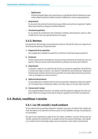 TECNOLOGIES | MATERIALS: ELS METALLS | Versió impresa

•	 Aglutinants
Productes líquids (aigua, olis, resines) que, un cop dissolts amb els colorants, ens permeten obtenir la pintura, facilitar l’assecat i l’adherència i crear la capa protectora.
•	

Emprimació
És un procés de protecció anticorrosiva que utilitza unes pintures especials. S’aplica
abans que la pintura, perquè en facilita l’adhesió.

•	

Tractament galvànic
És un procés de recobriment del metall per mètodes electroquímics amb un altre
metall. Així es crea una capa protectora en la peça.

5.3.2. Normes
Les operacions de fumatge, envernissament i pintura s’han de fer amb cura i seguint una
sèrie de pautes prèvies a l’operació final:
1. Preparació de la superfície
Una vegada ben acabada la superfície, cal eliminar la pols que pugui quedar-hi.
2. Protecció
Durant aquest procés d’acabat és necessari emprar elements de protecció, com ara
guants i màscara, ja que molts dels productes utilitzats són tòxics per inhalació.
3. Emprimació
Consisteix a aplicar a la superfície de la fusta un producte segellador (oli de llinosa
o similar) per tapar els porus i així afavorir l’adherència dels productes. Mitjançant
l’emprimació, també es disminueix la quantitat necessària dels productes posteriors,
i així, se n’assegura un menor consum.
4. Aplicació del producte
La seva aplicació es realitza amb els estris ja ressenyats i adequats al tipus de superfície. Cal esperar que s’assequi per aplicar una altra capa, en cas que sigui necessari.
5. Conservació i neteja
Una vegada finalitzat el procés, cal netejar amb els productes adequats els estris emprats i deixar-los eixugar, tancar bé els envasos i guardar-ho tot al lloc corresponent.

5.4. Reduir, reutilitzar i reciclar
5.4.1. Les 3R: metalls i medi ambient
Us heu adonat de la quantitat d’objectes metàl·lics que teniu al voltant? Els metalls són
molt abundants a la superfície terrestre, però no heu d’oblidar mai que són productes
no renovables.
Per això és tan important la regla de les 3R: reduir, reutilitzar i reciclar. Penseu que els
metalls, sobretot els metalls fèrrics, es poden reciclar de manera il·limitada. I això significa un estalvi enorme d’energia, aigua, recursos naturals, i evita molta contaminació.

ELS METALLS | 17

 