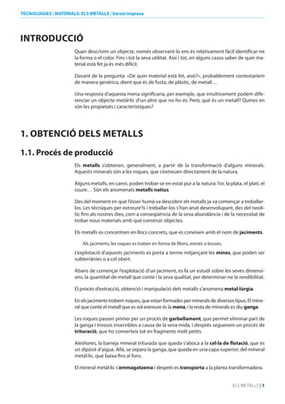 TECNOLOGIES | MATERIALS: ELS METALLS | Versió impresa

INTROduCCIó
Quan descrivim un objecte, només observant-lo ens és relativament fàcil identificar-ne
la forma o el color. Fins i tot la seva utilitat. Així i tot, en alguns casos saber de quin material està fet ja és més difícil.
Davant de la pregunta: «De quin material està fet, això?», probablement contestaríem
de manera genèrica, dient que és de fusta, de plàstic, de metall…
Una resposta d’aquesta mena significaria, per exemple, que intuïtivament podem diferenciar un objecte metàl·lic d’un altre que no ho és. Però, què és un metall? Quines en
són les propietats i característiques?

1. ObTENCIó dELS METALLS
1.1. Procés de producció
Els metalls s’obtenen, generalment, a partir de la transformació d’alguns minerals.
Aquests minerals són a les roques, que s’extreuen directament de la natura.
Alguns metalls, en canvi, poden trobar-se en estat pur a la natura: l’or, la plata, el platí, el
coure… Són els anomenats metalls natius.
Des del moment en què l’ésser humà va descobrir els metalls ja va començar a treballarlos. Les tècniques per extreure‘ls i treballar-los s’han anat desenvolupant, des del neolític fins als nostres dies, com a conseqüència de la seva abundància i de la necessitat de
trobar nous materials amb què construir objectes.
Els metalls es concentren en llocs concrets, que es coneixen amb el nom de jaciments.
Als jaciments, les roques es troben en forma de filons, estrats o bosses.

L’explotació d’aquests jaciments es porta a terme mitjançant les mines, que poden ser
subterrànies o a cel obert.

Abans de començar l’explotació d’un jaciment, es fa un estudi sobre les seves dimensions, la quantitat de metall que conté i la seva qualitat, per determinar-ne la rendibilitat.
El procés d’extracció, obtenció i manipulació dels metalls s’anomena metal·lúrgia.
En els jaciments trobem roques, que estan formades per minerals de diversos tipus. El mineral que conté el metall que es vol extreure és la mena, i la resta de minerals es diu ganga.
Les roques passen primer per un procés de garbellament, que permet eliminar part de
la ganga i trossos inservibles a causa de la seva mida, i després segueixen un procés de
trituració, que ho converteix tot en fragments molt petits.
Aleshores, la barreja mineral triturada que queda s’aboca a la cel·la de flotació, que és
un dipòsit d’aigua. Allà, se separa la ganga, que queda en una capa superior, del mineral
metàl·lic, que baixa fins al fons.
El mineral metàl·lic s’emmagatzema i després es transporta a la planta transformadora.
ELS METALLS | 1

 