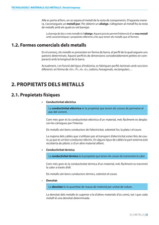 TECNOLOGIES | MATERIALS: ELS METALLS | Versió impresa

Allà es porta al forn, on se separa el metall de la resta de components. D’aquesta manera, s’aconsegueix un metall pur. Per obtenir un aliatge, s’afegeixen al metall fos la resta
de metalls amb els quals es vol barrejar.
La barreja de dos o més metalls és l’aliatge. Aquest procés permet l’obtenció d’un nou metall
amb característiques i propietats diferents a les que tenen els metalls que el formen.

1.2. Formes comercials dels metalls
En el comerç, els metalls es presenten en forma de barra, el perfil de la qual segueix uns
patrons determinats. Aquest perfil és de dimensions considerablement petites en comparació amb la longitud de la barra.

Actualment, i en funció del tipus d’indústria, es fabriquen perfils laminats amb seccions
diferents: en forma de «U», «T», «I», «L», rodons, hexagonals, rectangulars…

2. PROPIETATS dELS METALLS
2.1. Propietats físiques
•	

Conductivitat elèctrica
La conductivitat elèctrica és la propietat que tenen els cossos de permetre el
pas del corrent.
Com més gran és la conductivitat elèctrica d’un material, més fàcilment es desplacen les càrregues per l’interior.
Els metalls són bons conductors de l’electricitat, sobretot l’or, la plata i el coure.
La majoria dels cables que s’utilitzen per al transport d’electricitat estan fets de coure, ja que és un bon conductor elèctric. En alguns tipus de cables la part externa està
recoberta de plàstic o d’un altre material aïllant.

•	

Conductivitat tèrmica
La conductivitat tèrmica és la propietat que tenen els cossos de transmetre la calor.
Com més gran és la conductivitat tèrmica d’un material, més fàcilment es transmet
la calor a través d’ell.
Els metalls són bons conductors tèrmics, sobretot el coure.

•	

densitat
La densitat és la quantitat de massa de material per unitat de volum.
La densitat dels metalls és superior a la d’altres materials d’ús comú, tot i que cada
metall té una densitat determinada.

ELS METALLS | 2

 