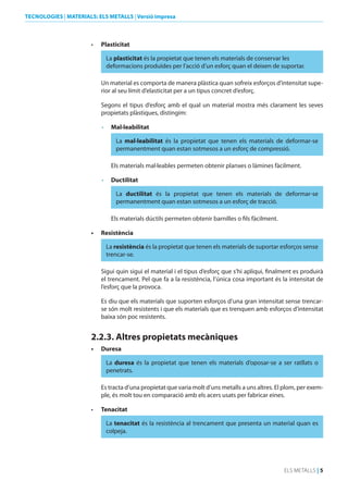TECNOLOGIES | MATERIALS: ELS METALLS | Versió impresa

•	

Plasticitat
La plasticitat és la propietat que tenen els materials de conservar les
deformacions produïdes per l’acció d’un esforç quan el deixen de suportar.
Un material es comporta de manera plàstica quan sofreix esforços d’intensitat superior al seu límit d’elasticitat per a un tipus concret d’esforç.
Segons el tipus d’esforç amb el qual un material mostra més clarament les seves
propietats plàstiques, distingim:
•	 Mal·leabilitat
La mal·leabilitat és la propietat que tenen els materials de deformar-se
permanentment quan estan sotmesos a un esforç de compressió.
Els materials mal·leables permeten obtenir planxes o làmines fàcilment.
•	 ductilitat
La ductilitat és la propietat que tenen els materials de deformar-se
permanentment quan estan sotmesos a un esforç de tracció.
Els materials dúctils permeten obtenir barnilles o fils fàcilment.

•	

Resistència
La resistència és la propietat que tenen els materials de suportar esforços sense
trencar-se.
Sigui quin sigui el material i el tipus d’esforç que s’hi apliqui, finalment es produirà
el trencament. Pel que fa a la resistència, l’única cosa important és la intensitat de
l’esforç que la provoca.
Es diu que els materials que suporten esforços d’una gran intensitat sense trencarse són molt resistents i que els materials que es trenquen amb esforços d’intensitat
baixa són poc resistents.

2.2.3. Altres propietats mecàniques
•	

duresa
La duresa és la propietat que tenen els materials d’oposar-se a ser ratllats o
penetrats.
Es tracta d’una propietat que varia molt d’uns metalls a uns altres. El plom, per exemple, és molt tou en comparació amb els acers usats per fabricar eines.

•	

Tenacitat
La tenacitat és la resistència al trencament que presenta un material quan es
colpeja.

ELS METALLS | 5

 