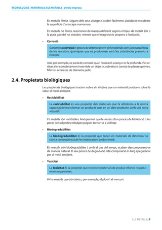 TECNOLOGIES | MATERIALS: ELS METALLS | Versió impresa

Els metalls fèrrics i alguns dels seus aliatges s’oxiden fàcilment. L’oxidació en cobreix
la superfície d’una capa marronosa.
Els metalls no fèrrics reaccionen de manera diferent segons el tipus de metall. L’or o
la plata gairebé no s’oxiden, mentre que el magnesi és propens a l’oxidació.
•	

Corrosió
S’anomena corrosió el procés de deteriorament dels materials com a conseqüència
de les reaccions químiques que es produeixen amb les substàncies presents a
l’entorn.
Així, per exemple, es parla de corrosió quan l’oxidació avança i es fa profunda. Pot arribar a fer completament inservible un objecte, sobretot si consta de planxes primes,
filferros o varetes de diàmetre petit.

2.4. Propietats biològiques
Les propietats biològiques tracten sobre els efectes que un material produeix sobre la
vida i el medi ambient.
•	

Reciclabilitat
La reciclabilitat és una propietat dels materials que fa referència a la nostra
capacitat de transformar un producte usat en un altre producte, amb una nova
vida útil.
Els metalls són reciclables. Això permet que les restes d’un procés de fabricació o les
peces i els objectes rebutjats puguin tornar-se a utilitzar.

•	

biodegradabilitat
La biodegradabilitat és la propietat que tenen els materials de deteriorar-se
com a conseqüència de les interaccions amb el medi.
Els metalls són biodegradables i, amb el pas del temps, acaben descomponent-se
de manera natural. El seu procés de degradació i descomposició és llarg i perjudicial
per al medi ambient.

•	

Toxicitat
La toxicitat és la propietat que tenen els materials de produir efectes negatius
en els organismes.
Hi ha metalls que són tòxics, per exemple, el plom i el mercuri.

ELS METALLS | 7

 