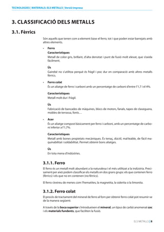TECNOLOGIES | MATERIALS: ELS METALLS | Versió impresa

3. CLASSIFICACIó dELS METALLS
3.1. Fèrrics
Són aquells que tenen com a element base el ferro, tot i que poden estar barrejats amb
altres elements.
•	

Ferro
Característiques
Metall de color gris, brillant, d’alta densitat i punt de fusió molt elevat, que s’oxida
fàcilment.
Ús
Gairebé no s’utilitza perquè és fràgil i poc dur en comparació amb altres metalls
fèrrics.

•	

Ferro colat
És un aliatge de ferro i carboni amb un percentatge de carboni d’entre l’1,7 i el 4%.
Característiques
Metall molt dur i fràgil.
Ús
Fabricació de bancades de màquines, blocs de motors, fanals, tapes de claveguera,
mobles de terrassa, fonts…

•	

Acer
És un aliatge compost bàsicament per ferro i carboni, amb un percentatge de carboni inferior a l’1,7%.
Característiques
Metall amb bones propietats mecàniques. És tenaç, dúctil, mal·leable, de fàcil maquinabilitat i soldabilitat. Permet obtenir bons aliatges.
Ús
En tota mena d’indústries.

3.1.1. Ferro
El ferro és un metall molt abundant a la naturalesa i el més utilitzat a la indústria. Precisament per això podem classificar els metalls en dos grans grups: els que contenen ferro
(fèrrics) i els que no en contenen (no fèrrics).
El ferro s’extreu de menes com l’hematites, la magnetita, la siderita o la limonita.

3.1.2. Ferro colat
El procés de tractament del mineral de ferro al forn per obtenir ferro colat pot resumir-se
de la manera següent:
A través de la boca superior s’introdueixen el mineral, un tipus de carbó anomenat coc
i els materials fundents, que faciliten la fusió.
ELS METALLS | 8

 