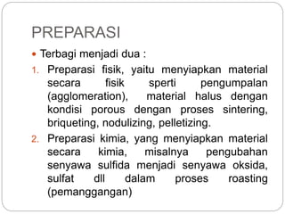 PREPARASI
 Terbagi menjadi dua :
1. Preparasi fisik, yaitu menyiapkan material
secara fisik sperti pengumpalan
(agglomeration), material halus dengan
kondisi porous dengan proses sintering,
briqueting, nodulizing, pelletizing.
2. Preparasi kimia, yang menyiapkan material
secara kimia, misalnya pengubahan
senyawa sulfida menjadi senyawa oksida,
sulfat dll dalam proses roasting
(pemanggangan)
 