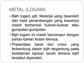 METAL (LOGAM)
 Bijih logam adl. Meterial yang diperoleh
dari hasil penambangan yang biasanya
masih berbentuk butiran-butiran atau
gumpalan-gumpalan.
 Bijih logam ini masih bercampur dengan
bahan-bahan ikutan lainnya.
 Presentase berat dari unsur yang
terkandung dalam bijih tergantung pada
kedalaman lapisan tanah dimana bijih
tersebut diperoleh.
 