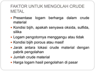 FAKTOR UNTUK MENGOLAH CRUDE
METAL
 Presentase logam berharga dalam crude
material
 Kondisi bijih, apakah senyawa oksida, sulfida,
silika
 Logam pengotornya menggangu atau tidak
 Kondisi bijih porous atau masif
 Jarak antara lokasi crude material dengan
pabrik pengolahan
 Jumlah crude material
 Harga logam hasil pengolahan di pasar
 