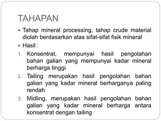 TAHAPAN
 Tahap mineral processing, tahap crude material
diolah berdasarkan atas sifat-sifat fisik mineral
 Hasil :
1. Konsentrat, mempunyai hasil pengolahan
bahan galian yang mempunyai kadar mineral
berharga tinggi
2. Tailing merupakan hasil pengolahan bahan
galian yang kadar mineral berharganya paling
rendah
3. Midling, merupakan hasil pengolahan bahan
galian yang kadar mineral berharga antara
konsentrat dengan tailing
 