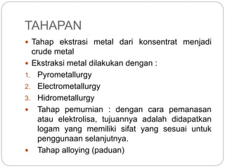  Tahap ekstrasi metal dari konsentrat menjadi
crude metal
 Ekstraksi metal dilakukan dengan :
1. Pyrometallurgy
2. Electrometallurgy
3. Hidrometallurgy
 Tahap pemurnian : dengan cara pemanasan
atau elektrolisa, tujuannya adalah didapatkan
logam yang memiliki sifat yang sesuai untuk
penggunaan selanjutnya.
 Tahap alloying (paduan)
TAHAPAN
 