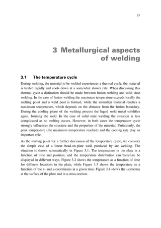 81
3 Metallurgical aspects
of welding
3.1 The temperature cycle
During welding, the material to be welded experiences a thermal cycle: the material
is heated rapidly and cools down at a somewhat slower rate. When discussing this
thermal cycle a distinction should be made between fusion welding and solid state
welding. In the case of fusion welding the maximum temperature exceeds locally the
melting point and a weld pool is formed, while the unmolten material reaches a
maximum temperature, which depends on the distance from the fusion boundary.
During the cooling phase of the welding process the liquid weld metal solidifies
again, forming the weld. In the case of solid state welding the situation is less
complicated as no melting occurs. However, in both cases the temperature cycle
strongly influences the structure and the properties of the material. Particularly, the
peak temperature (the maximum temperature reached) and the cooling rate play an
important role.
As the starting point for a further discussion of the temperature cycle, we consider
the simple case of a linear bead-on-plate weld produced by arc welding. The
situation is shown schematically in Figure 3.1. The temperature in the plate is a
function of time and position, and the temperature distribution can therefore be
displayed in different ways. Figure 3.2 shows the temperature as a function of time
for different locations in the plate, while Figure 3.3 shows the temperature as a
function of the x- and y-coordinates at a given time. Figure 3.4 shows the isotherms
at the surface of the plate and in a cross-section.
 