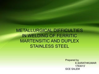 METALLURGICAL DIFFICULTIES
IN WELDING OF FERRITIC
MARTENSITIC AND DUPLEX
STAINLESS STEEL
Prepared by
E,SARATHKUMAR
1763013`
GCE SALEM
 