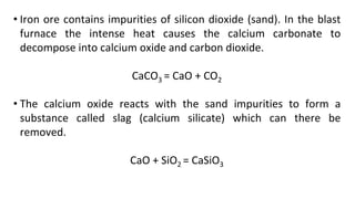 • Iron ore contains impurities of silicon dioxide (sand). In the blast
furnace the intense heat causes the calcium carbonate to
decompose into calcium oxide and carbon dioxide.
CaCO3 = CaO + CO2
• The calcium oxide reacts with the sand impurities to form a
substance called slag (calcium silicate) which can there be
removed.
CaO + SiO2 = CaSiO3
 