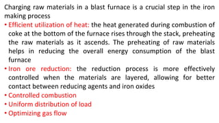 Charging raw materials in a blast furnace is a crucial step in the iron
making process
• Efficient utilization of heat: the heat generated during combustion of
coke at the bottom of the furnace rises through the stack, preheating
the raw materials as it ascends. The preheating of raw materials
helps in reducing the overall energy consumption of the blast
furnace
• Iron ore reduction: the reduction process is more effectively
controlled when the materials are layered, allowing for better
contact between reducing agents and iron oxides
• Controlled combustion
• Uniform distribution of load
• Optimizing gas flow
 