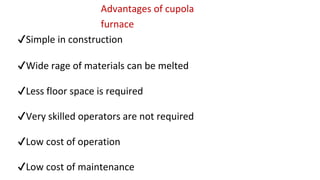Advantages of cupola
furnace
✔Simple in construction
✔Wide rage of materials can be melted
✔Less floor space is required
✔Very skilled operators are not required
✔Low cost of operation
✔Low cost of maintenance
 